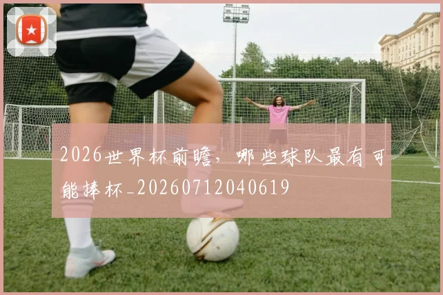 2026世界杯前瞻,哪些球队最有可能捧杯_20260712040619