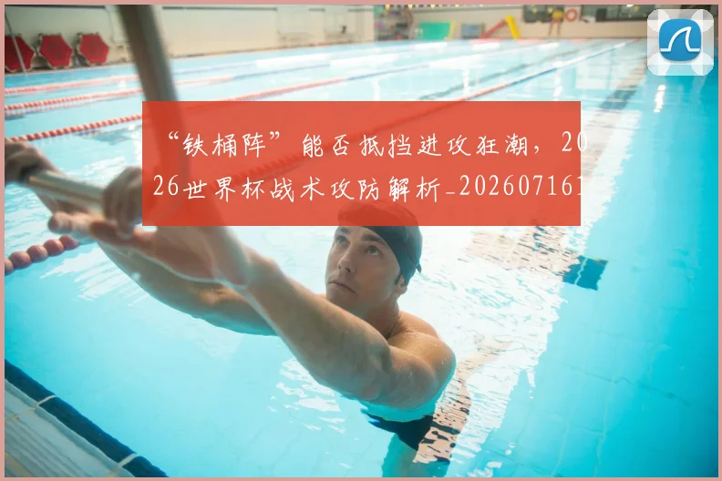 “铁桶阵”能否抵挡进攻狂潮,2026世界杯战术攻防解析_20260716180958