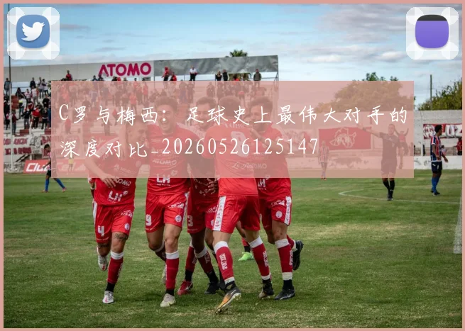 C罗与梅西：足球史上最伟大对手的深度对比_20260526125147