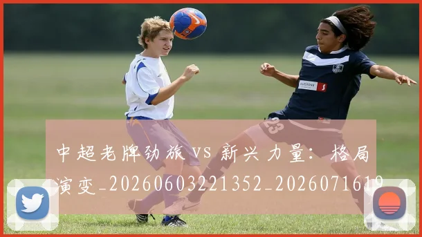 中超老牌劲旅 vs 新兴力量:格局演变_20260603221352_20260716190714