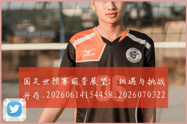 国足世预赛前景展望:机遇与挑战并存_20260614154458_20260703223106_20260719161958