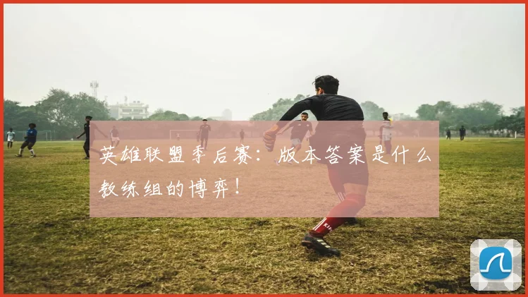 英雄联盟季后赛:版本答案是什么教练组的博弈!