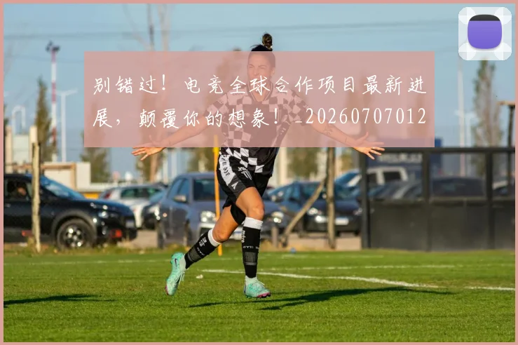 别错过!电竞全球合作项目最新进展,颠覆你的想象!_20260707012003_20260718010706