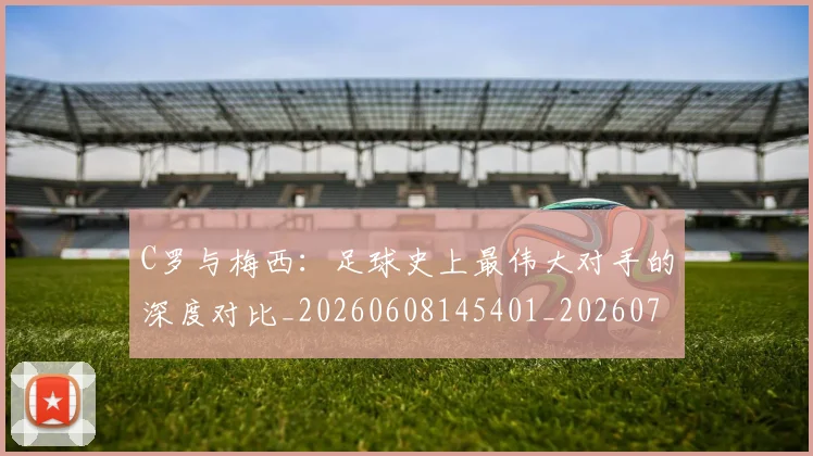 C罗与梅西:足球史上最伟大对手的深度对比_20260608145401_20260701212515