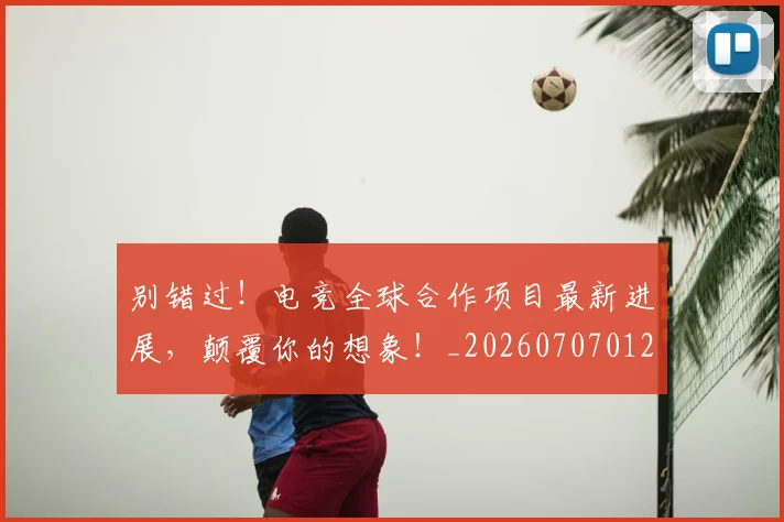 别错过!电竞全球合作项目最新进展,颠覆你的想象!_20260707012003_20260718010706