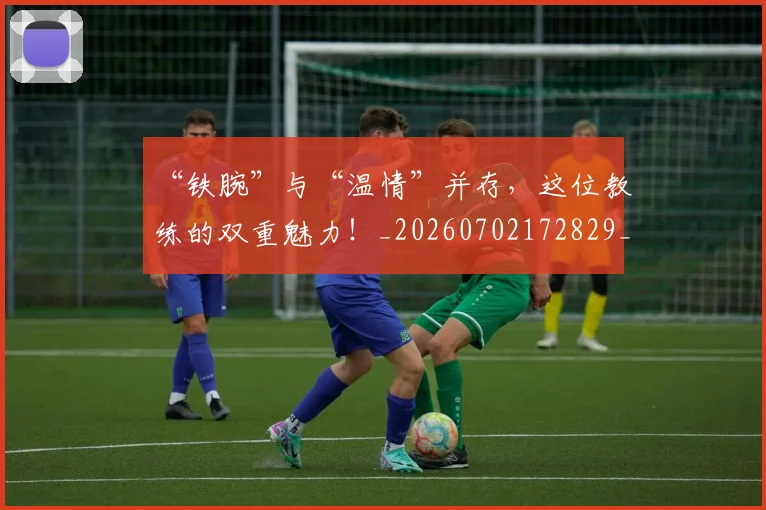 “铁腕”与“温情”并存，这位教练的双重魅力！_20260702172829_20260716181004