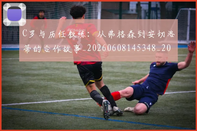 C罗与历任教练:从弗格森到安切洛蒂的合作故事_20260608145348_20260701212412_20260712050839