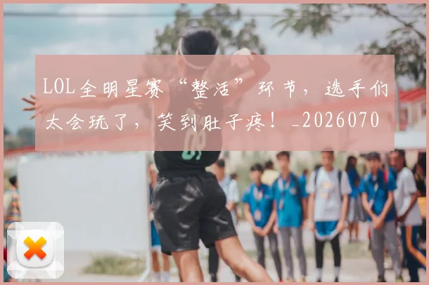 LOL全明星赛“整活”环节，选手们太会玩了，笑到肚子疼！_20260701214647
