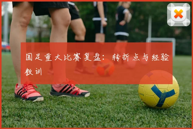 国足重大比赛复盘:转折点与经验教训