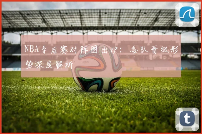 NBA季后赛对阵图出炉:各队晋级形势深度解析