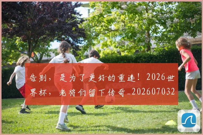 告别,是为了更好的重逢!2026世界杯,老将们留下传奇_20260703221857