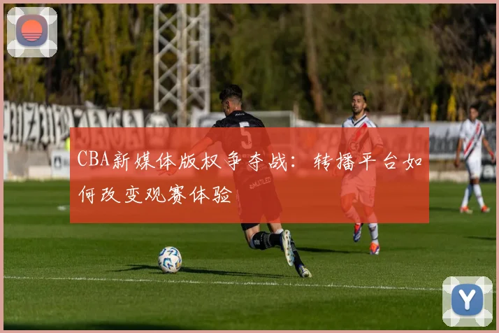 CBA新媒体版权争夺战:转播平台如何改变观赛体验