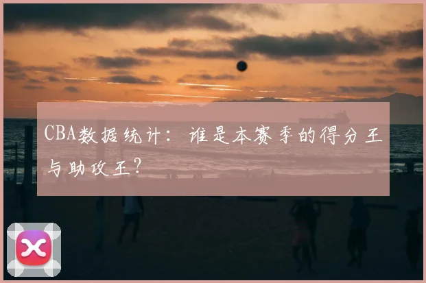 CBA数据统计:谁是本赛季的得分王与助攻王?