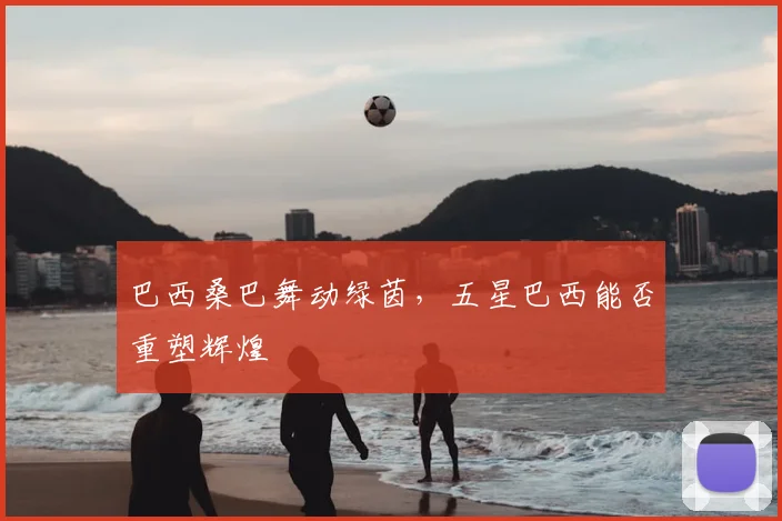 巴西桑巴舞动绿茵,五星巴西能否重塑辉煌