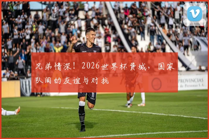 兄弟情深!2026世界杯费城,国家队间的友谊与对抗