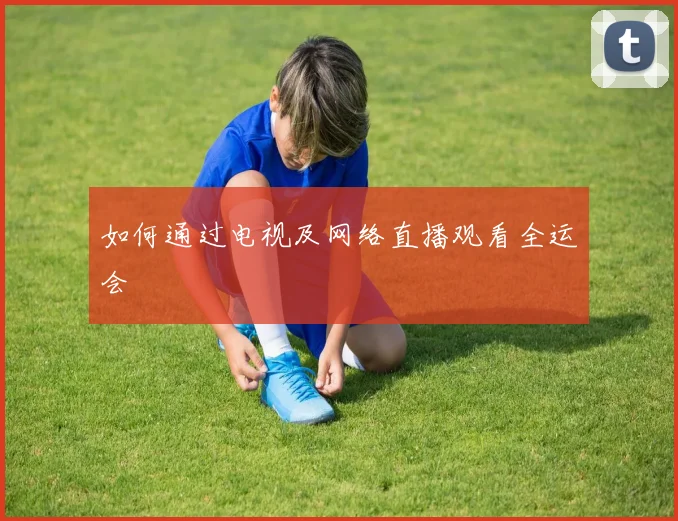 如何通过电视及网络直播观看全运会