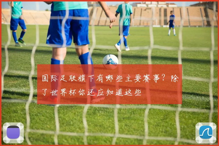 国际足联旗下有哪些主要赛事?除了世界杯你还应知道这些
