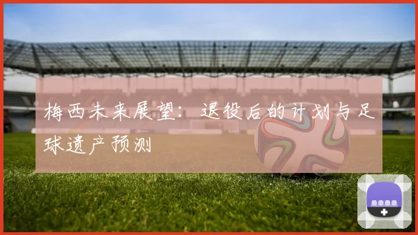 梅西未来展望:退役后的计划与足球遗产预测