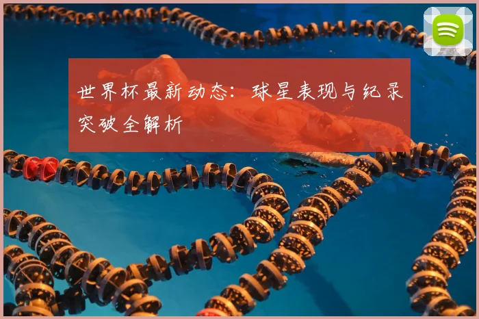 世界杯最新动态:球星表现与纪录突破全解析