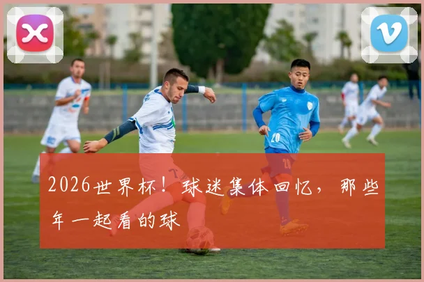 2026世界杯!球迷集体回忆,那些年一起看的球