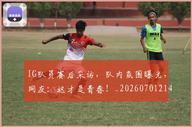 IG队员赛后采访，队内氛围曝光，网友：这才是青春！_20260701214606